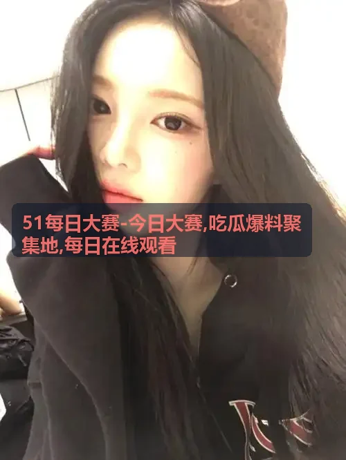 51每日大赛-今日大赛,吃瓜爆料聚集地,每日在线观看现场